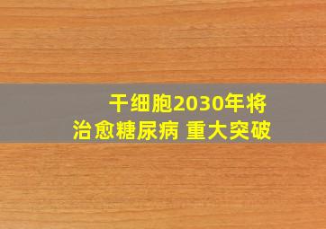 干细胞2030年将治愈糖尿病 重大突破